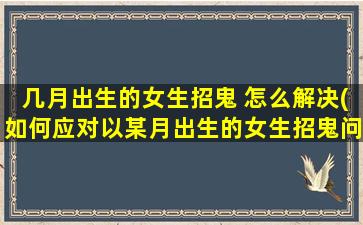 几月出生的女生招鬼 怎么解决(如何应对以某月出生的女生招鬼问题)